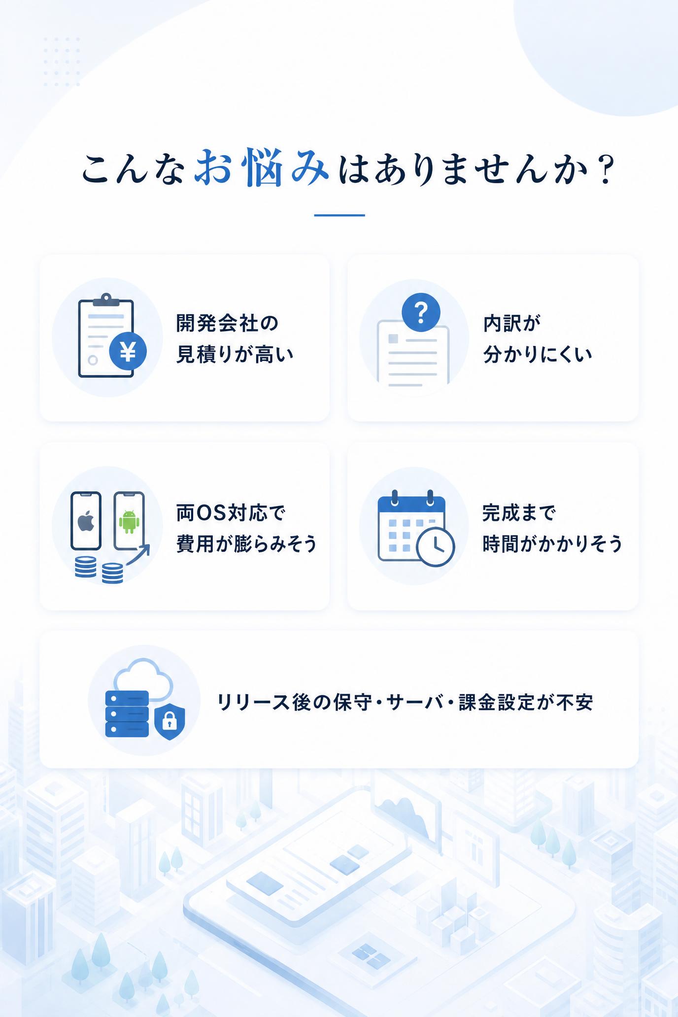 Problem（問題）
こんなお悩みはありませんか？
・開発会社の見積りが高く、内訳も分かりにくい
・iOSとAndroidを作りたいが、費用が膨らみそう
・完成まで時間がかかり、事業開始が遅れそう
・リリース後の保守、サーバ、課金設定が不安