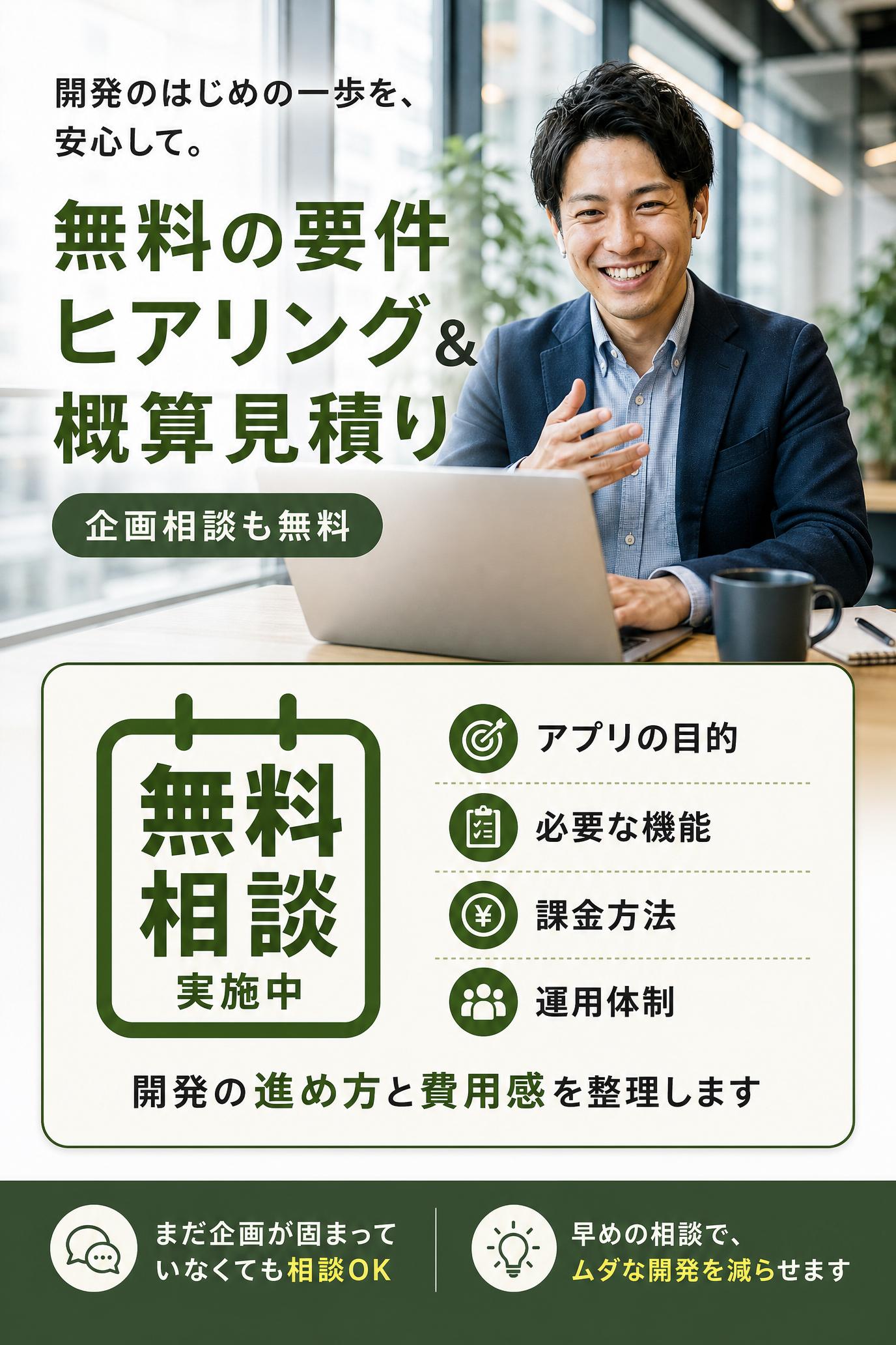 Offer（提案）
無料の要件ヒアリング＆概算見積りを実施中です。
アプリの目的、必要な機能、課金方法、運用体制を伺い、開発の進め方と費用感を整理します。
企画がまだ固まっていない段階でも相談できます。
Narrowing down（限定・緊急性）
マッチングアプリは、設計があいまいなまま進めると後から修正費が増えやすいです。
早めに相談すれば、必要な機能と不要な機能を分けて、ムダな開発を減らせます。