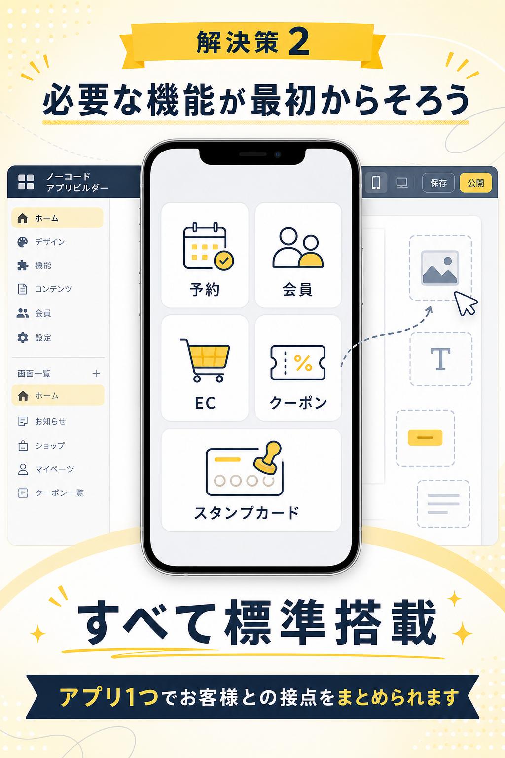 Solution 解決策 2。必要な機能が最初からそろう。予約、会員、EC、クーポン、スタンプカードを標準搭載。バラバラのツールを減らし、アプリ1つでお客様との接点をまとめられます。